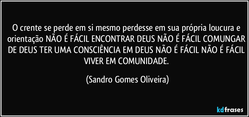 O crente se perde em si mesmo perdesse em sua própria loucura e orientação NÃO É FÁCIL ENCONTRAR DEUS NÃO É FÁCIL COMUNGAR DE DEUS TER UMA CONSCIÊNCIA EM DEUS NÃO É FÁCIL NÃO É FÁCIL VIVER EM COMUNIDADE. (Sandro Gomes Oliveira)