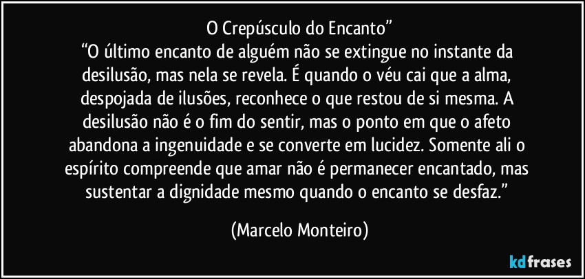 O Crepúsculo do Encanto”
“O último encanto de alguém não se extingue no instante da desilusão, mas nela se revela. É quando o véu cai que a alma, despojada de ilusões, reconhece o que restou de si mesma. A desilusão não é o fim do sentir, mas o ponto em que o afeto abandona a ingenuidade e se converte em lucidez. Somente ali o espírito compreende que amar não é permanecer encantado, mas sustentar a dignidade mesmo quando o encanto se desfaz.” (Marcelo Monteiro)
