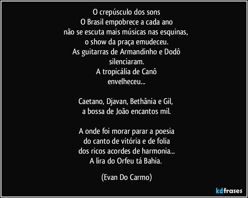 O crepúsculo dos sons
O Brasil empobrece a cada ano
não se escuta mais músicas nas esquinas, 
o show da praça emudeceu.
As guitarras de Armandinho e Dodô
silenciaram.
A tropicália de Canô
envelheceu...

Caetano, Djavan, Bethânia e Gil, 
a bossa de João encantos mil.

A onde foi morar parar a poesia
do canto de vitória e de folia
dos ricos acordes de harmonia...
A lira do Orfeu tá Bahia. (Evan Do Carmo)