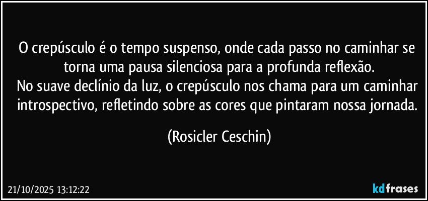 O crepúsculo é o tempo suspenso, onde cada passo no caminhar se torna uma pausa silenciosa para a profunda reflexão.
No suave declínio da luz, o crepúsculo nos chama para um caminhar introspectivo, refletindo sobre as cores que pintaram nossa jornada. (Rosicler Ceschin)