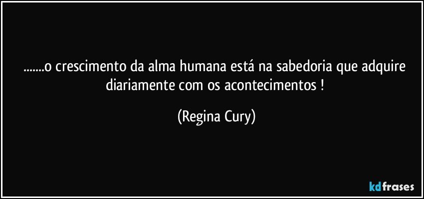 ...o crescimento  da alma humana está na sabedoria que adquire diariamente com os acontecimentos ! (Regina Cury)