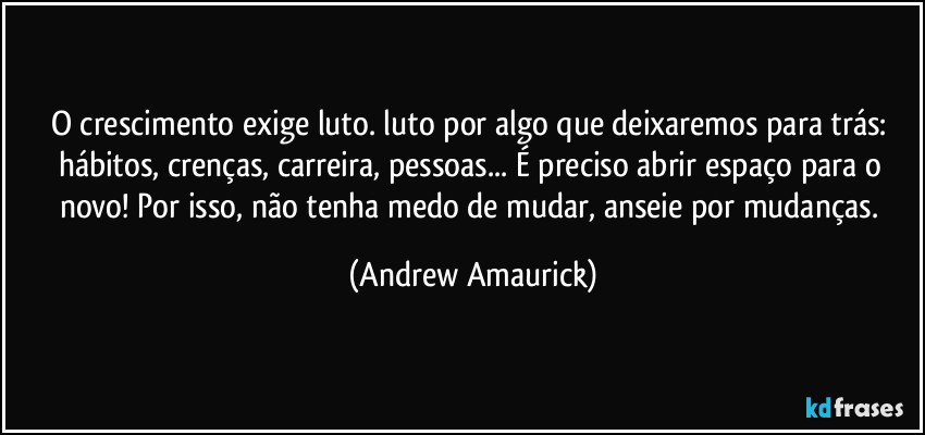 O crescimento exige luto. luto por algo que deixaremos para trás: hábitos, crenças, carreira, pessoas... É preciso abrir espaço para o novo! Por isso, não tenha medo de mudar, anseie por mudanças. (Andrew Amaurick)