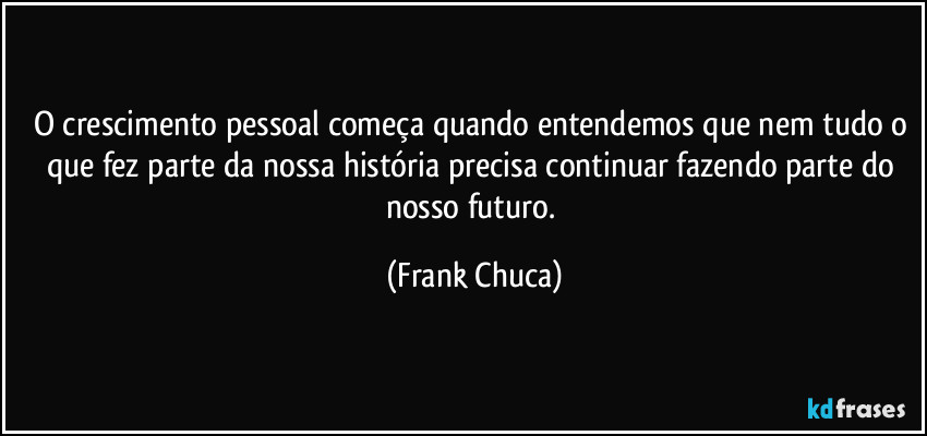 O crescimento pessoal começa quando entendemos que nem tudo o que fez parte da nossa história precisa continuar fazendo parte do nosso futuro. (Frank Chuca)