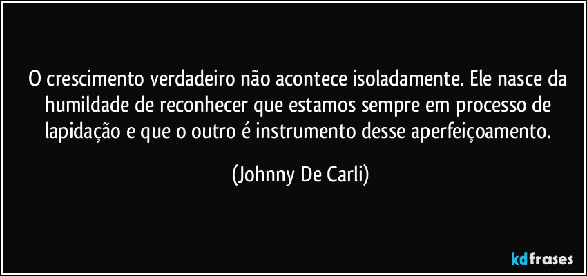 O crescimento verdadeiro não acontece isoladamente. Ele nasce da humildade de reconhecer que estamos sempre em processo de lapidação e que o outro é instrumento desse aperfeiçoamento. (Johnny De Carli)