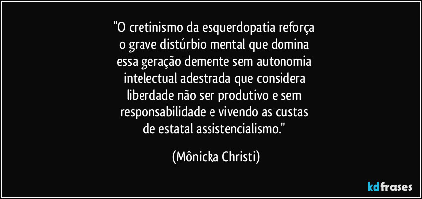 "O cretinismo da esquerdopatia reforça 
o grave distúrbio mental que domina 
essa geração demente sem autonomia 
intelectual adestrada que considera 
liberdade não ser produtivo e sem 
responsabilidade e vivendo as custas 
de estatal assistencialismo." (Mônicka Christi)