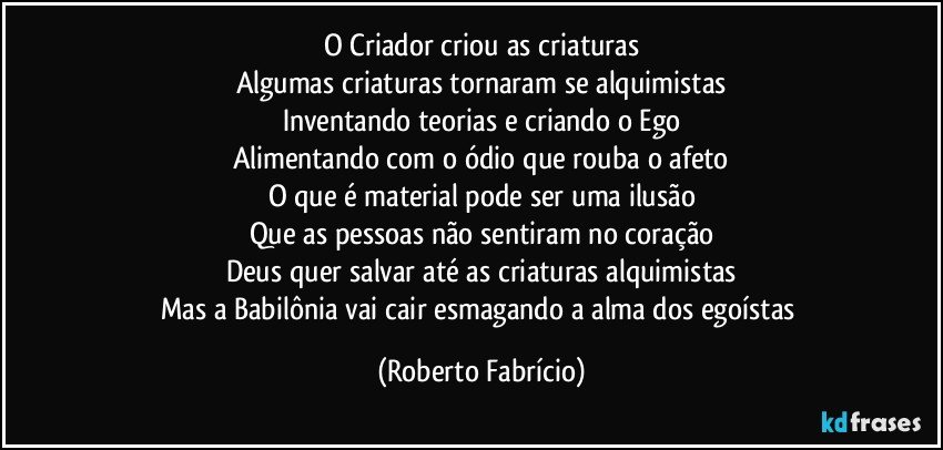 O Criador criou as criaturas
Algumas criaturas tornaram se alquimistas
Inventando teorias e criando o Ego
Alimentando com o ódio que rouba o afeto
O que é material pode ser uma ilusão
Que as pessoas não sentiram no coração
Deus quer salvar até as criaturas alquimistas
Mas a Babilônia vai cair esmagando a alma dos egoístas (Roberto Fabrício)