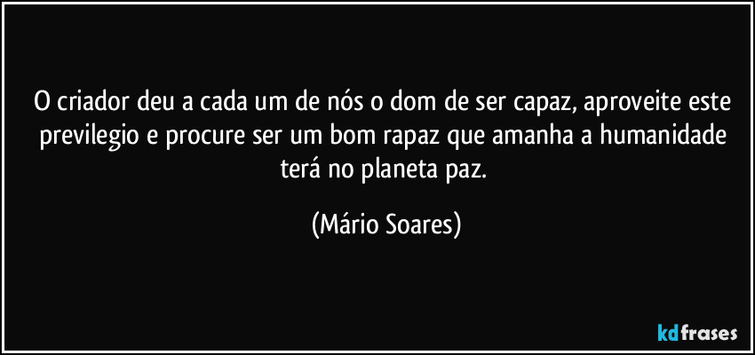 O criador deu a cada um de nós o dom de ser capaz, aproveite este previlegio e procure ser um bom rapaz que amanha a humanidade terá no planeta paz. (Mário Soares)