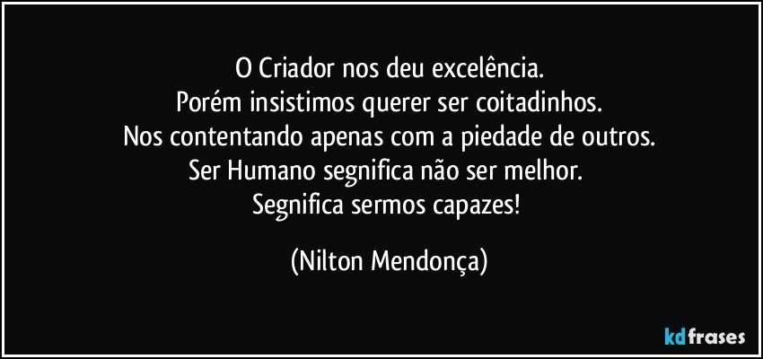 O Criador nos deu excelência.
Porém insistimos querer ser coitadinhos.
Nos contentando apenas com a piedade de outros.
Ser Humano segnifica não ser melhor. 
Segnifica sermos capazes! (Nilton Mendonça)