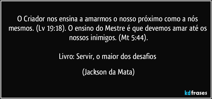 O Criador nos ensina a amarmos o nosso próximo como a nós mesmos. (Lv 19:18). O ensino do Mestre é que devemos amar até os nossos inimigos. (Mt 5:44).

Livro: Servir, o maior dos desafios (Jackson da Mata)