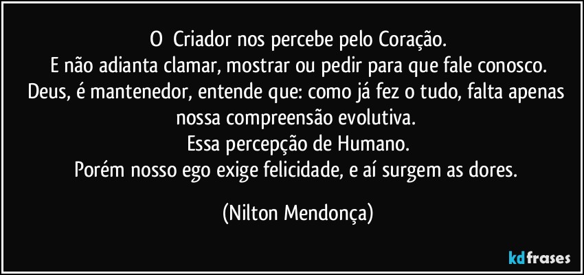 O⁠ Criador nos percebe pelo Coração.
E não adianta clamar, mostrar ou pedir para que fale conosco.
Deus, é mantenedor, entende que: como já fez o tudo, falta apenas nossa compreensão  evolutiva. 
Essa percepção de Humano.
Porém nosso ego exige felicidade, e aí surgem as dores. (Nilton Mendonça)