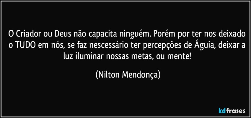 O Criador ou Deus não capacita ninguém. Porém por ter nos deixado o TUDO em nós, se faz nescessário ter percepções de Águia, deixar a luz iluminar nossas metas, ou mente! (Nilton Mendonça)