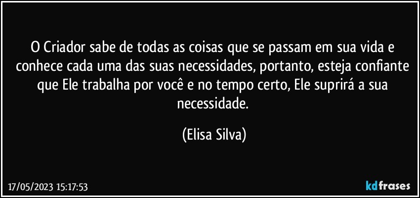 O Criador sabe de todas as coisas que se passam em sua vida e conhece cada uma das suas necessidades, portanto, esteja  confiante que Ele trabalha por você e no tempo certo, Ele suprirá a sua necessidade. (Elisa Silva)