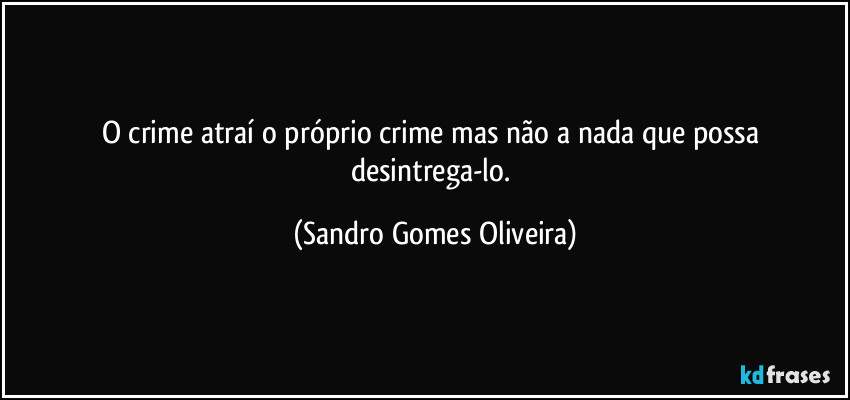 O crime atraí o próprio crime mas não a nada que possa desintrega-lo. (Sandro Gomes Oliveira)