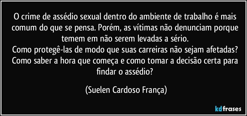O crime de assédio sexual dentro do ambiente de trabalho é mais comum do que se pensa. Porém, as vítimas não denunciam porque temem em não serem levadas a sério. 
Como protegê-las de modo que suas carreiras não sejam afetadas? 
Como saber a hora que começa e como tomar a decisão certa para findar o assédio? (Suelen Cardoso França)
