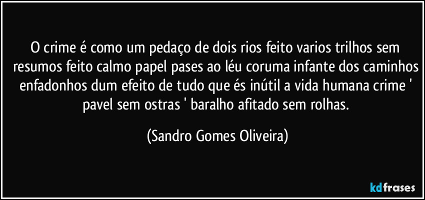 O crime é como um pedaço de dois rios feito varios trilhos sem resumos feito calmo papel pases ao léu coruma infante dos caminhos enfadonhos dum efeito de tudo que és inútil a vida humana crime ' pavel sem ostras ' baralho afitado sem rolhas. (Sandro Gomes Oliveira)