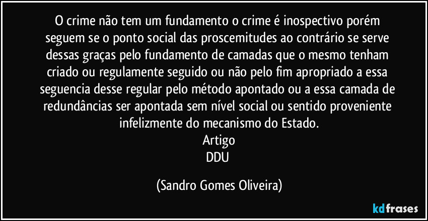 O crime não tem um fundamento o crime é inospectivo porém seguem se o ponto social das proscemitudes ao contrário se serve dessas graças pelo fundamento de camadas que o mesmo tenham criado ou regulamente seguido ou não pelo fim apropriado a essa seguencia desse regular pelo método apontado ou a essa camada de redundâncias ser apontada sem nível social ou sentido proveniente infelizmente do mecanismo do Estado.
Artigo
DDU (Sandro Gomes Oliveira)