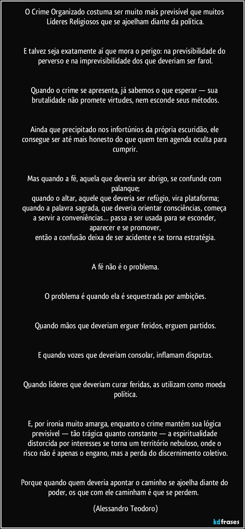 O Crime Organizado costuma ser muito mais previsível que muitos Líderes Religiosos que se ajoelham diante da política.


E talvez seja exatamente aí que mora o perigo: na previsibilidade do perverso e na imprevisibilidade dos que deveriam ser farol.


Quando o crime se apresenta, já sabemos o que esperar — sua brutalidade não promete virtudes, nem esconde seus métodos.


Ainda que precipitado nos infortúnios da própria escuridão, ele consegue ser até mais honesto do que quem tem agenda oculta para cumprir.


Mas quando a fé, aquela que deveria ser abrigo, se confunde com palanque;
quando o altar, aquele que deveria ser refúgio, vira plataforma;
quando a palavra sagrada, que deveria orientar consciências, começa a servir a conveniências… passa a ser usada para se esconder, aparecer e se promover,
então a confusão deixa de ser acidente e se torna estratégia.


A fé não é o problema.


O problema é quando ela é sequestrada por ambições.


Quando mãos que deveriam erguer feridos, erguem partidos.


E quando vozes que deveriam consolar, inflamam disputas.


Quando líderes que deveriam curar feridas, as utilizam como moeda política.


E, por ironia muito amarga, enquanto o crime mantém sua lógica previsível — tão trágica quanto constante — a espiritualidade distorcida por interesses se torna um território nebuloso, onde o risco não é apenas o engano, mas a perda do discernimento coletivo.


Porque quando quem deveria apontar o caminho se ajoelha diante do poder, os que com ele caminham é que se perdem.⁠ (Alessandro Teodoro)