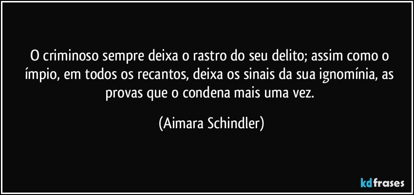 O criminoso sempre deixa o rastro do seu delito;  assim como o ímpio, em todos os recantos, deixa os sinais da sua ignomínia, as provas que o condena mais uma vez. (Aimara Schindler)