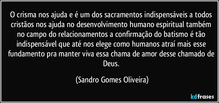 O crisma nos ajuda e é um dos sacramentos indispensáveis a todos cristãos nos ajuda no desenvolvimento humano espiritual também no campo do relacionamentos a confirmação do batismo é tão indispensável que até nos elege como humanos atraí mais esse fundamento pra manter viva essa chama de amor desse chamado de Deus. (Sandro Gomes Oliveira)