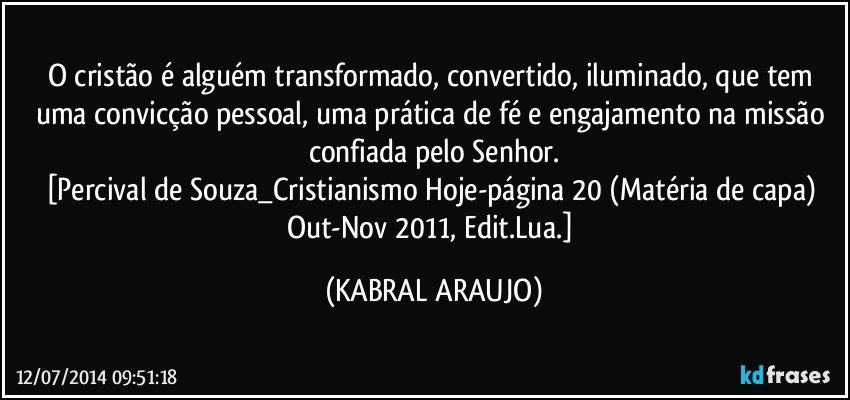 O cristão é alguém transformado, convertido, iluminado, que tem uma convicção pessoal, uma prática de fé e engajamento na missão confiada pelo Senhor.
[Percival de Souza_Cristianismo Hoje-página 20 (Matéria de capa) Out-Nov 2011, Edit.Lua.] (KABRAL ARAUJO)