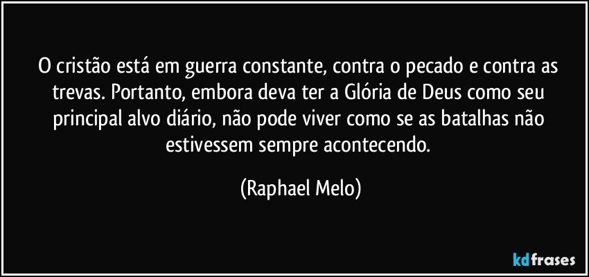 O cristão está em guerra constante, contra o pecado e contra as trevas. Portanto, embora deva ter a Glória de Deus como seu principal alvo diário, não pode viver como se as batalhas não estivessem sempre acontecendo. (Raphael Melo)