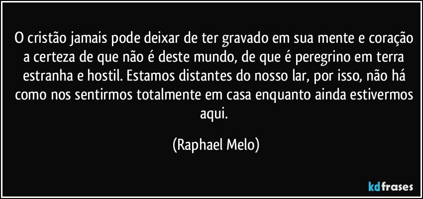 O cristão jamais pode deixar de ter gravado em sua mente e coração a certeza de que não é deste mundo, de que é peregrino em terra estranha e hostil. Estamos distantes do nosso lar, por isso, não há como nos sentirmos totalmente em casa enquanto ainda estivermos aqui. (Raphael Melo)