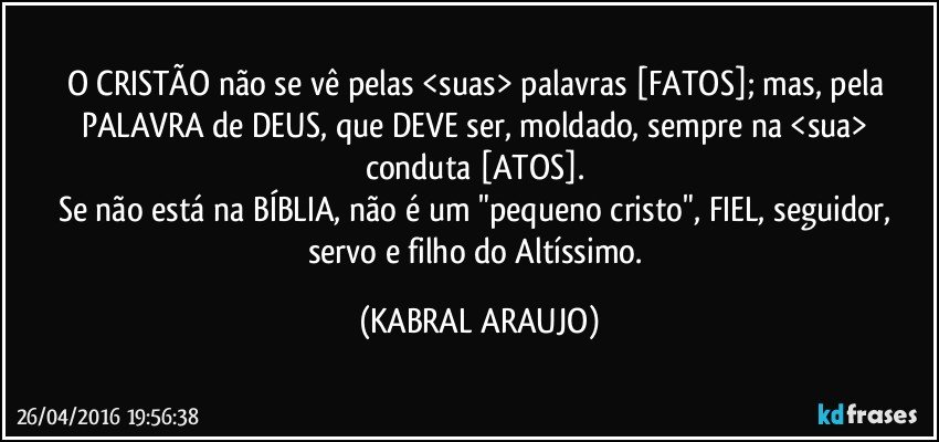 O CRISTÃO não se vê pelas <suas> palavras [FATOS]; mas, pela PALAVRA de DEUS, que DEVE ser, moldado, sempre na <sua> conduta [ATOS]. 
Se não está na BÍBLIA, não é um "pequeno cristo", FIEL, seguidor, servo e filho do Altíssimo. (KABRAL ARAUJO)