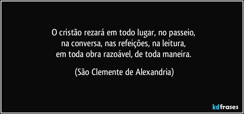 O cristão rezará em todo lugar, no passeio, 
na conversa, nas refeições, na leitura, 
em toda obra razoável, de toda maneira. (São Clemente de Alexandria)