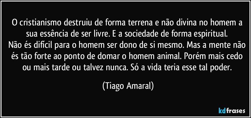 O cristianismo destruiu de forma terrena e não divina no homem a sua essência de ser livre. E a sociedade de forma espiritual. 
Não és difícil para o homem ser dono de si mesmo. Mas a mente não és tão forte ao ponto de domar o homem animal. Porém mais cedo ou mais tarde ou talvez nunca. Só a vida teria esse tal poder. (Tiago Amaral)