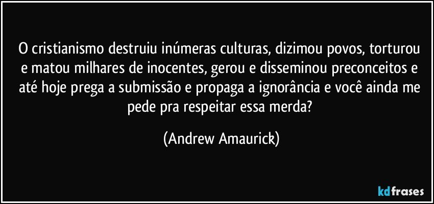 O cristianismo destruiu inúmeras culturas, dizimou  povos, torturou e matou milhares de inocentes, gerou e disseminou preconceitos e até hoje prega a submissão e propaga a ignorância e você ainda me pede pra respeitar essa merda? (Andrew Amaurick)