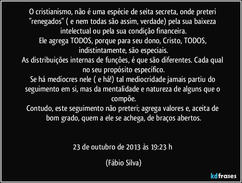 O cristianismo, não é uma espécie de seita secreta, onde preteri "renegados" ( e nem todas são assim, verdade) pela sua baixeza intelectual ou pela sua condição financeira.
Ele agrega TODOS, porque para seu dono, Cristo, TODOS, 
indistintamente, são especiais.
As distribuições internas de funções, é que são diferentes. Cada qual no seu propósito específico.
Se há medíocres nele ( e há!) tal mediocridade jamais partiu do seguimento em si, mas da mentalidade e natureza de alguns que o compõe.
Contudo, este seguimento não preteri; agrega valores e, aceita de bom grado, quem a ele se achega, de braços abertos.


23 de outubro de 2013 às 19:23 h (Fábio Silva)