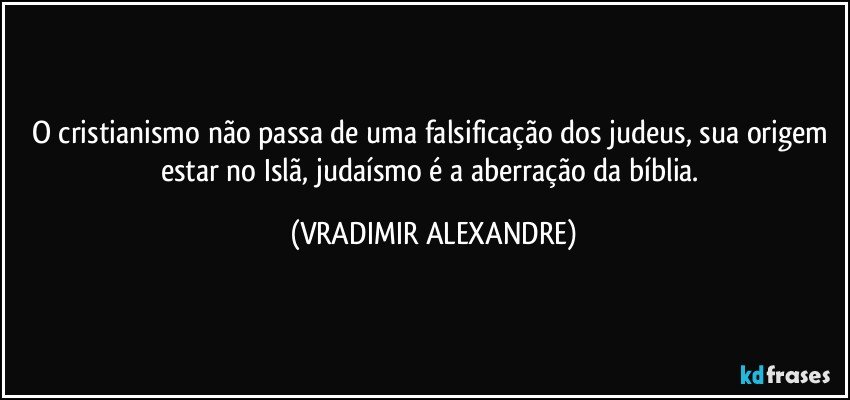 O cristianismo não passa de uma falsificação dos judeus, sua origem estar no Islã, judaísmo é a aberração da bíblia. (VRADIMIR ALEXANDRE)