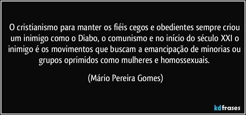 O cristianismo para manter os fiéis cegos e obedientes sempre criou um inimigo como o Diabo, o comunismo e no início do século XXI o inimigo é os movimentos que buscam a emancipação de minorias ou grupos oprimidos como mulheres e homossexuais. (Mário Pereira Gomes)