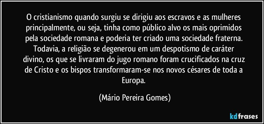 O cristianismo quando surgiu se dirigiu aos escravos e as mulheres principalmente, ou seja, tinha como público alvo os mais oprimidos pela sociedade romana e poderia ter criado uma sociedade fraterna. Todavia, a religião se degenerou em um despotismo de caráter divino, os que se livraram do jugo romano foram crucificados na cruz de Cristo e os bispos transformaram-se nos novos césares de toda a Europa. (Mário Pereira Gomes)