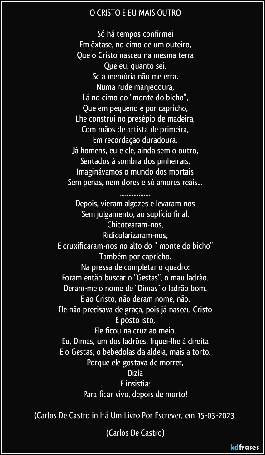 O CRISTO E EU MAIS OUTRO

Só há tempos confirmei
Em êxtase, no cimo de um outeiro,
Que o Cristo nasceu na mesma terra
Que eu, quanto sei,
Se a memória não me erra.
Numa rude manjedoura,
Lá no cimo do "monte do bicho",
Que em pequeno e por capricho,
Lhe construi no presépio de madeira,
Com mãos de artista de primeira,
Em recordação duradoura.
Já homens, eu e ele, ainda sem o outro,
Sentados à sombra dos pinheirais,
Imaginávamos o mundo dos mortais
Sem penas, nem dores e só amores reais...
...
Depois, vieram algozes e levaram-nos
Sem julgamento, ao suplício final.
Chicotearam-nos,
Ridicularizaram-nos,
E cruxificaram-nos no alto do " monte do bicho"
Também por capricho.
Na pressa de completar o quadro:
Foram então buscar o "Gestas", o mau ladrão.
Deram-me o nome de "Dimas" o ladrão bom.
E ao Cristo, não deram nome, não.
Ele não precisava de graça, pois já nasceu Cristo
E posto isto,
Ele ficou na cruz ao meio.
Eu, Dimas, um dos ladrões, fiquei-lhe à direita
E o Gestas, o bebedolas da aldeia, mais a torto.
Porque ele gostava de morrer,
Dizia
E insistia:
Para ficar vivo, depois de morto!

(Carlos De Castro in Há Um Livro Por Escrever, em 15-03-2023 (Carlos De Castro)