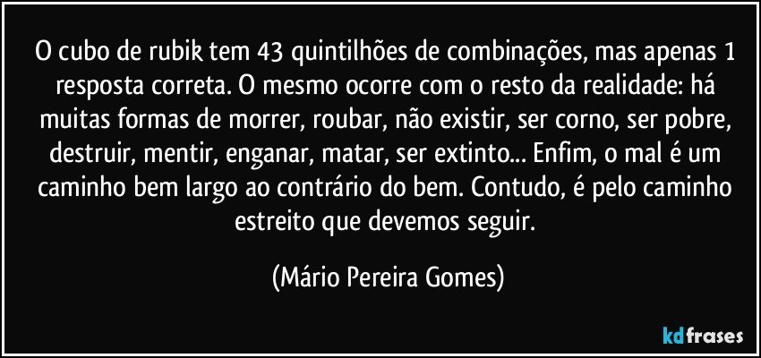 O cubo de rubik tem 43 quintilhões de combinações, mas apenas 1 resposta correta. O mesmo ocorre com o resto da realidade: há muitas formas de morrer, roubar, não existir, ser corno, ser pobre, destruir, mentir, enganar, matar, ser extinto... Enfim, o mal é um caminho bem largo ao contrário do bem. Contudo, é pelo caminho estreito que devemos seguir. (Mário Pereira Gomes)