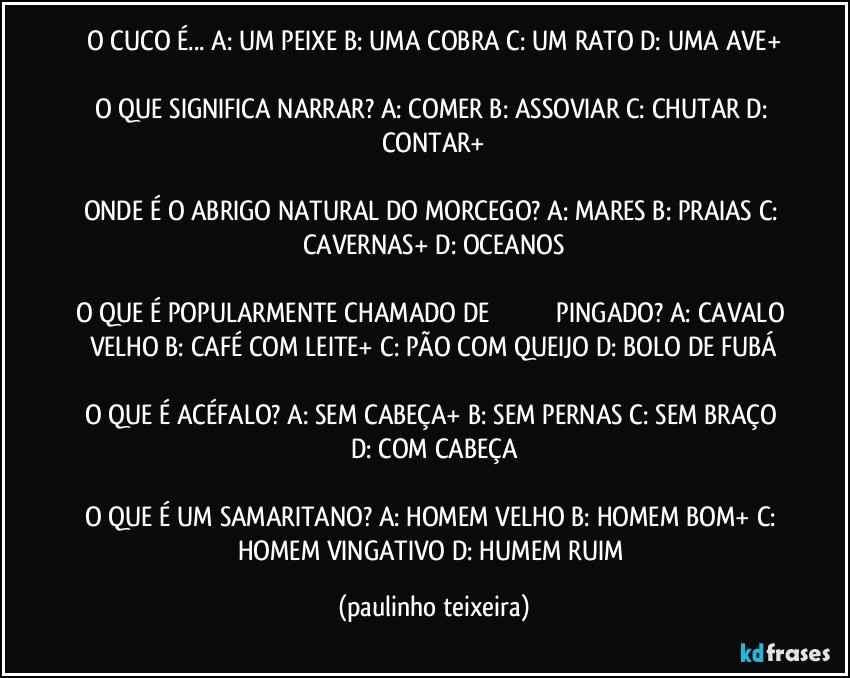 O CUCO É... A: UM PEIXE  B: UMA COBRA  C: UM RATO  D: UMA AVE+

O QUE SIGNIFICA NARRAR? A: COMER  B: ASSOVIAR  C: CHUTAR  D: CONTAR+

ONDE É O ABRIGO NATURAL DO MORCEGO? A: MARES  B: PRAIAS  C: CAVERNAS+  D: OCEANOS

O QUE É POPULARMENTE CHAMADO DE �������� PINGADO? A: CAVALO VELHO  B: CAFÉ COM LEITE+  C: PÃO COM QUEIJO  D: BOLO DE FUBÁ

O QUE É ACÉFALO? A: SEM CABEÇA+  B: SEM PERNAS  C: SEM BRAÇO  D: COM CABEÇA

O QUE É UM SAMARITANO? A: HOMEM VELHO  B: HOMEM BOM+  C: HOMEM VINGATIVO  D: HUMEM RUIM (paulinho teixeira)