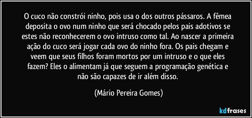 O cuco não constrói ninho, pois usa o dos outros pássaros. A fêmea deposita o ovo num ninho que será chocado pelos pais adotivos se estes não reconhecerem o ovo intruso como tal. Ao nascer a primeira ação do cuco será jogar cada ovo do ninho fora. Os pais chegam e veem que seus filhos foram mortos por um intruso e o que eles fazem? Eles o alimentam já que seguem a programação genética e não são capazes de ir além disso. (Mário Pereira Gomes)