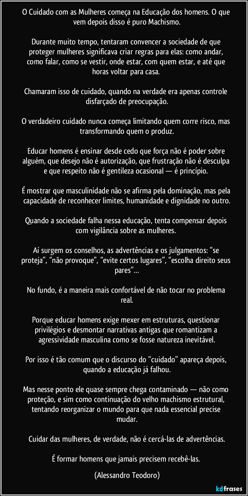 O Cuidado com as Mulheres começa na Educação dos homens. O que vem depois disso é puro Machismo.
Durante muito tempo, tentaram convencer a sociedade de que proteger mulheres significava criar regras para elas: como andar, como falar, como se vestir, onde estar, com quem estar, e até que horas voltar para casa.
Chamaram isso de cuidado, quando na verdade era apenas controle disfarçado de preocupação.
O verdadeiro cuidado nunca começa limitando quem corre risco, mas transformando quem o produz.
Educar homens é ensinar desde cedo que força não é poder sobre alguém, que desejo não é autorização, que frustração não é desculpa e que respeito não é gentileza ocasional — é princípio.
É mostrar que masculinidade não se afirma pela dominação, mas pela capacidade de reconhecer limites, humanidade e dignidade no outro.
Quando a sociedade falha nessa educação, tenta compensar depois com vigilância sobre as mulheres.
Aí surgem os conselhos, as advertências e os julgamentos: “se proteja”, “não provoque”, “evite certos lugares”, “escolha direito seus pares”…
No fundo, é a maneira mais confortável de não tocar no problema real.
Porque educar homens exige mexer em estruturas, questionar privilégios e desmontar narrativas antigas que romantizam a agressividade masculina como se fosse natureza inevitável.
Por isso é tão comum que o discurso do “cuidado” apareça depois, quando a educação já falhou.
Mas nesse ponto ele quase sempre chega contaminado — não como proteção, e sim como continuação do velho machismo estrutural, tentando reorganizar o mundo para que nada essencial precise mudar.
Cuidar das mulheres, de verdade, não é cercá-las de advertências.
É formar homens que jamais precisem recebê-las. (Alessandro Teodoro)