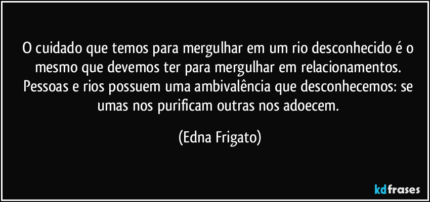 O cuidado que temos para mergulhar em um rio desconhecido é o mesmo que devemos ter para mergulhar em relacionamentos. Pessoas e rios possuem uma ambivalência que desconhecemos: se umas nos purificam outras nos adoecem. (Edna Frigato)