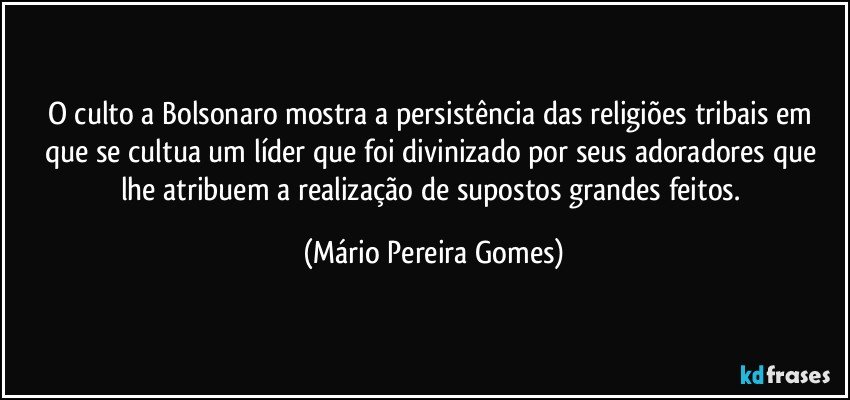 O culto a Bolsonaro mostra a persistência das religiões tribais em que se cultua um líder que foi divinizado por seus adoradores que lhe atribuem a realização de supostos grandes feitos. (Mário Pereira Gomes)