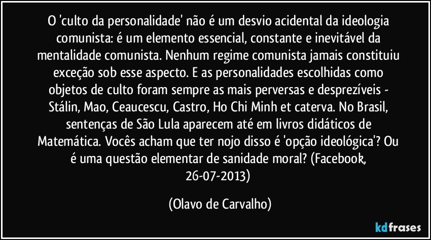 O 'culto da personalidade' não é um desvio acidental da ideologia comunista: é um elemento essencial, constante e inevitável da mentalidade comunista. Nenhum regime comunista jamais constituiu exceção sob esse aspecto. E as personalidades escolhidas como objetos de culto foram sempre as mais perversas e desprezíveis - Stálin, Mao, Ceaucescu, Castro, Ho Chi Minh et caterva. No Brasil, sentenças de São Lula aparecem até em livros didáticos de Matemática. Vocês acham que ter nojo disso é 'opção ideológica'? Ou é uma questão elementar de sanidade moral? (Facebook, 26-07-2013) (Olavo de Carvalho)