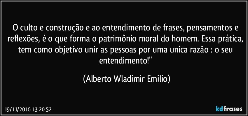 O culto e construção e ao entendimento de frases, pensamentos e reflexões, é o que forma o patrimônio moral do homem. Essa prática, tem como objetivo unir as pessoas por uma unica razão : o seu entendimento!" (Alberto Wladimir Emilio)