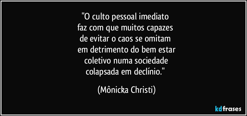 "O culto pessoal imediato
faz com que muitos capazes
de evitar o caos se omitam
em detrimento do bem estar
coletivo numa sociedade
colapsada em declínio." (Mônicka Christi)