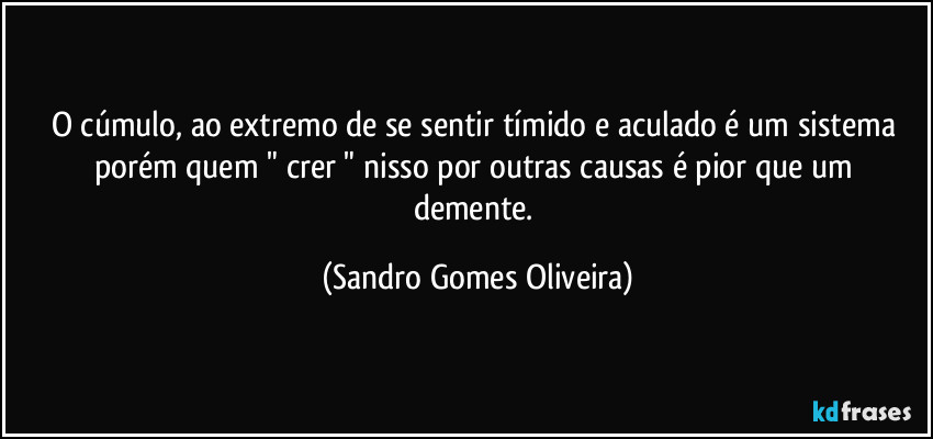 O cúmulo, ao extremo de se sentir tímido e aculado é um sistema porém quem " crer " nisso por outras causas  é pior que um demente. (Sandro Gomes Oliveira)