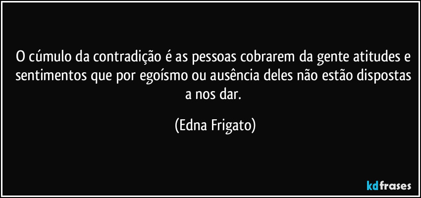 O cúmulo da contradição é as pessoas cobrarem da gente atitudes e sentimentos que por egoísmo ou ausência deles não estão dispostas a nos dar. (Edna Frigato)