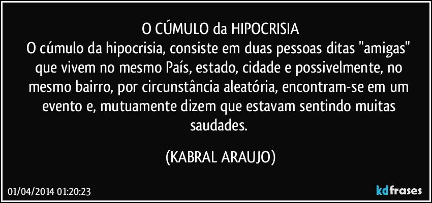 O CÚMULO da HIPOCRISIA
O cúmulo da hipocrisia, consiste em duas pessoas ditas  "amigas" que vivem no mesmo País, estado, cidade e possivelmente, no mesmo bairro, por circunstância aleatória, encontram-se em um evento e, mutuamente dizem que estavam sentindo muitas saudades. (KABRAL ARAUJO)