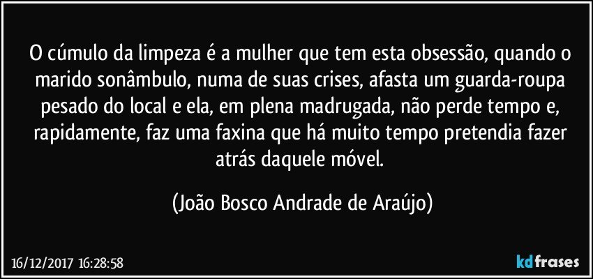 O cúmulo da limpeza é a mulher que tem esta obsessão, quando o  marido sonâmbulo, numa de suas crises, afasta um guarda-roupa pesado do local e ela, em plena madrugada, não perde tempo e, rapidamente, faz uma faxina que há muito tempo pretendia fazer atrás daquele móvel. (João Bosco Andrade de Araújo)