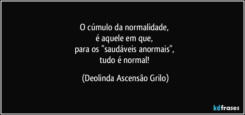 O cúmulo da normalidade, 
é aquele em que, 
para os "saudáveis anormais", 
tudo é normal! (Deolinda Ascensão Grilo)