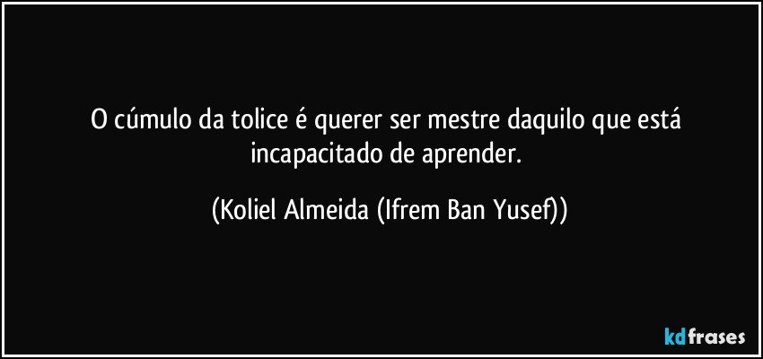 O cúmulo da tolice é querer ser mestre daquilo que está incapacitado de aprender. (Koliel Almeida (Ifrem Ban Yusef))